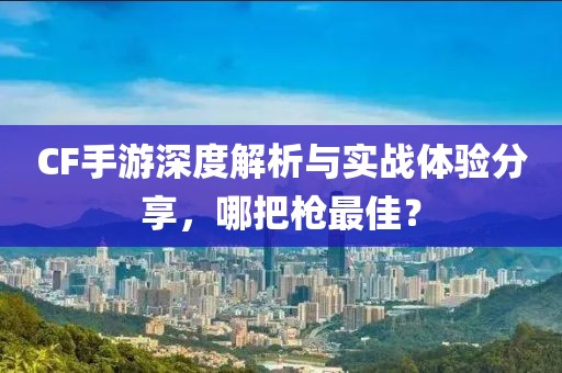 CF手游深度解析与实战体验分享，哪把枪最佳？