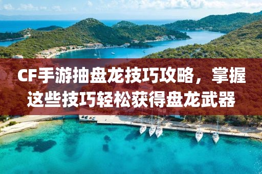 CF手游抽盘龙技巧攻略，掌握这些技巧轻松获得盘龙武器