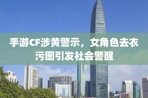 手游CF涉黄警示，女角色去衣污图引发社会警醒