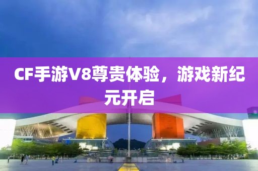 CF手游V8尊贵体验，游戏新纪元开启