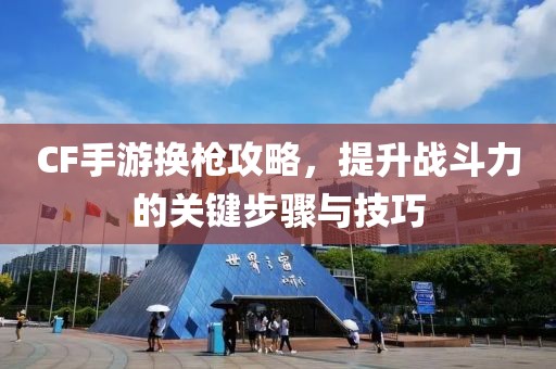 CF手游换枪攻略，提升战斗力的关键步骤与技巧