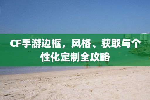 CF手游边框，风格、获取与个性化定制全攻略