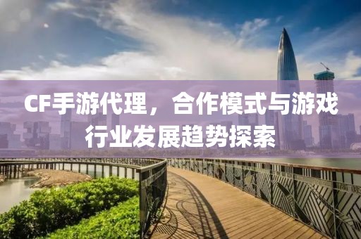 CF手游代理，合作模式与游戏行业发展趋势探索