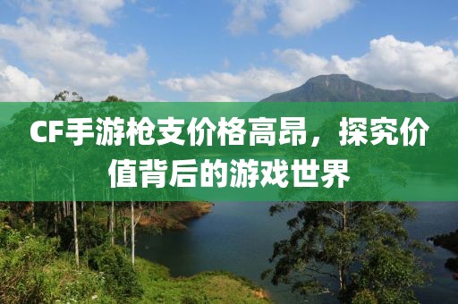 CF手游枪支价格高昂，探究价值背后的游戏世界