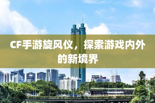 CF手游旋风仪，探索游戏内外的新境界