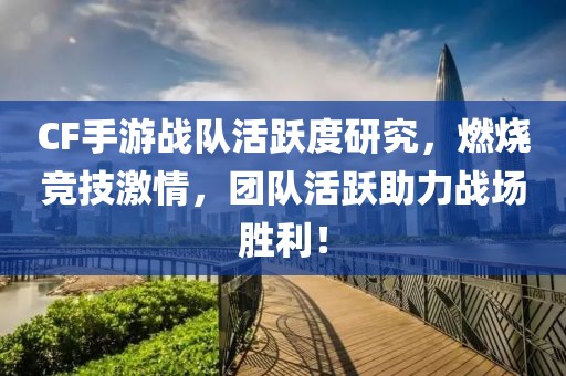 CF手游战队活跃度研究，燃烧竞技激情，团队活跃助力战场胜利！