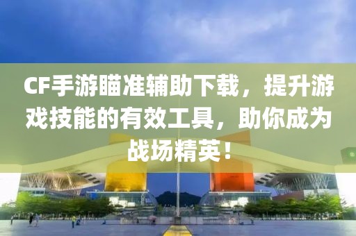 CF手游瞄准辅助下载，提升游戏技能的有效工具，助你成为战场精英！