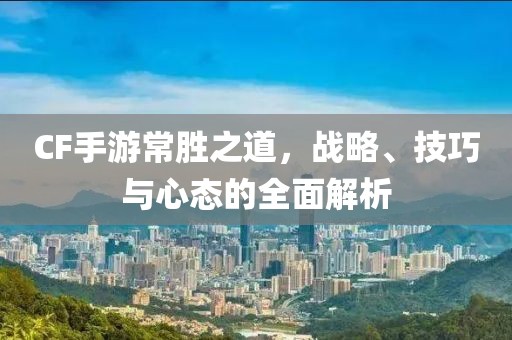 CF手游常胜之道，战略、技巧与心态的全面解析