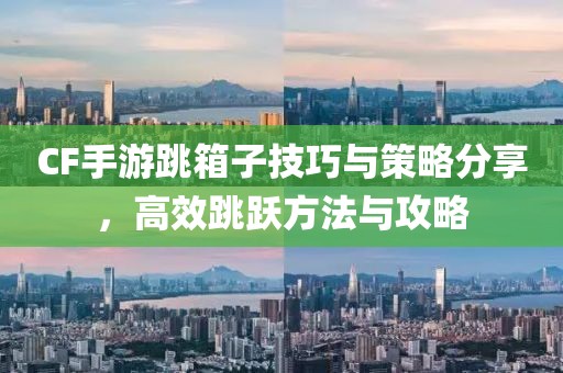 CF手游跳箱子技巧与策略分享，高效跳跃方法与攻略