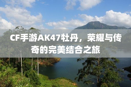 CF手游AK47牡丹，荣耀与传奇的完美结合之旅