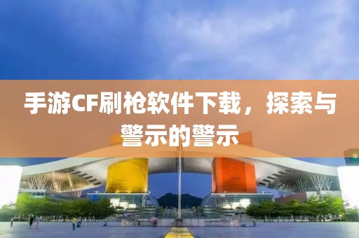 手游CF刷枪软件下载，探索与警示的警示