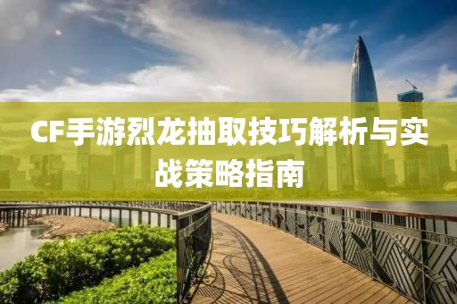 CF手游烈龙抽取技巧解析与实战策略指南