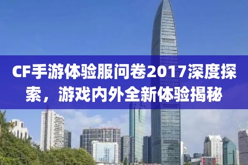 CF手游体验服问卷2017深度探索，游戏内外全新体验揭秘