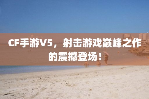 CF手游V5，射击游戏巅峰之作的震撼登场！