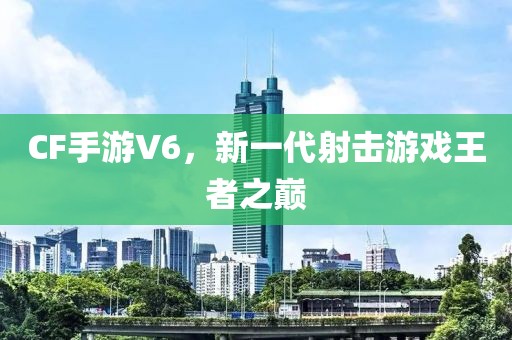 CF手游V6，新一代射击游戏王者之巅