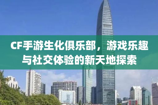 CF手游生化俱乐部，游戏乐趣与社交体验的新天地探索