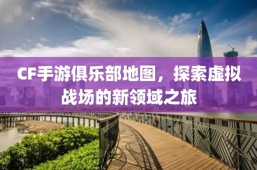 CF手游俱乐部地图，探索虚拟战场的新领域之旅