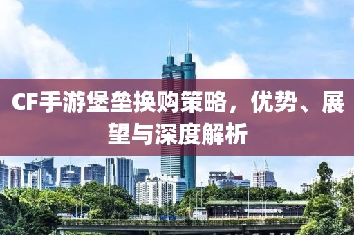 CF手游堡垒换购策略，优势、展望与深度解析