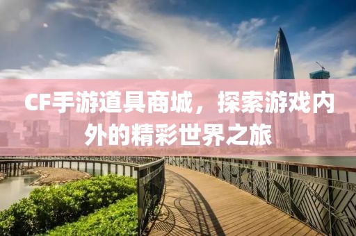 CF手游道具商城，探索游戏内外的精彩世界之旅