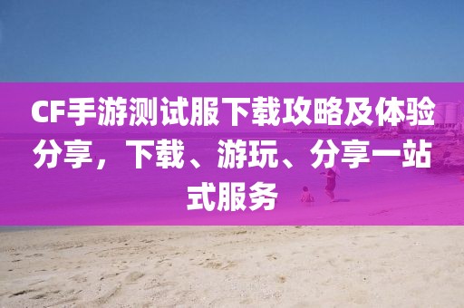 CF手游测试服下载攻略及体验分享，下载、游玩、分享一站式服务