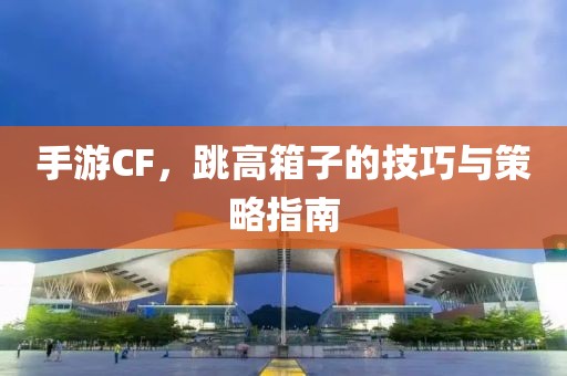 手游CF，跳高箱子的技巧与策略指南