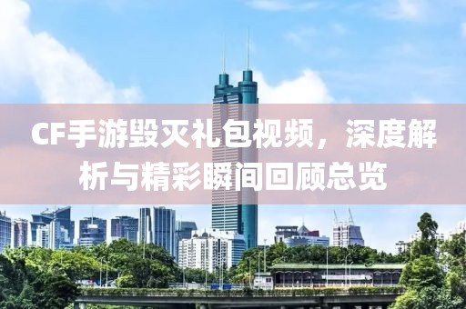 CF手游毁灭礼包视频，深度解析与精彩瞬间回顾总览