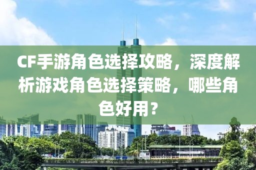 CF手游角色选择攻略，深度解析游戏角色选择策略，哪些角色好用？