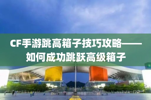 CF手游跳高箱子技巧攻略——如何成功跳跃高级箱子