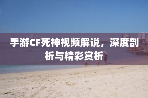 手游CF死神视频解说，深度剖析与精彩赏析