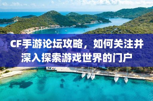 CF手游论坛攻略，如何关注并深入探索游戏世界的门户