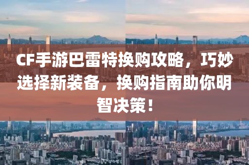 CF手游巴雷特换购攻略，巧妙选择新装备，换购指南助你明智决策！