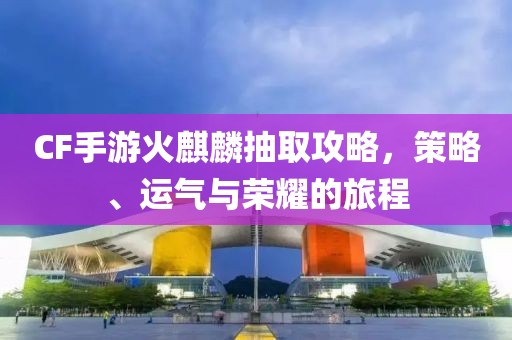 CF手游火麒麟抽取攻略，策略、运气与荣耀的旅程