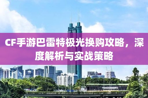 CF手游巴雷特极光换购攻略，深度解析与实战策略