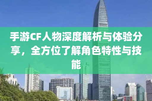 手游CF人物深度解析与体验分享，全方位了解角色特性与技能