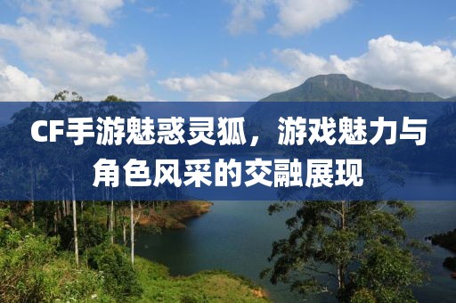 CF手游魅惑灵狐，游戏魅力与角色风采的交融展现