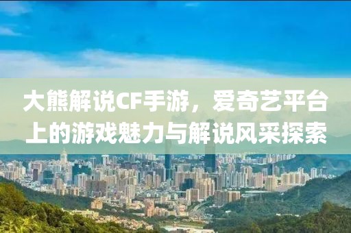 大熊解说CF手游，爱奇艺平台上的游戏魅力与解说风采探索