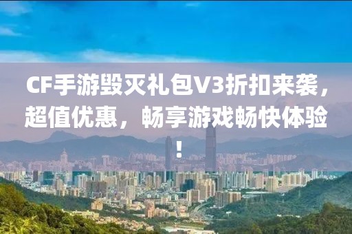 CF手游毁灭礼包V3折扣来袭，超值优惠，畅享游戏畅快体验！