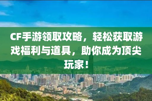 CF手游领取攻略，轻松获取游戏福利与道具，助你成为顶尖玩家！