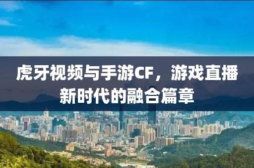 虎牙视频与手游CF，游戏直播新时代的融合篇章