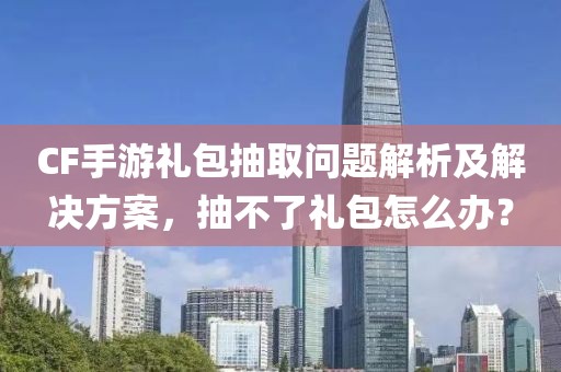 CF手游礼包抽取问题解析及解决方案，抽不了礼包怎么办？