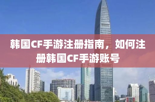 韩国CF手游注册指南，如何注册韩国CF手游账号