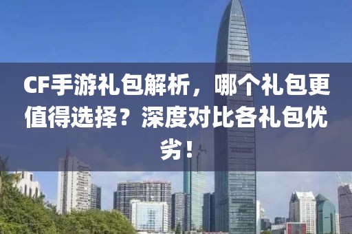 CF手游礼包解析，哪个礼包更值得选择？深度对比各礼包优劣！