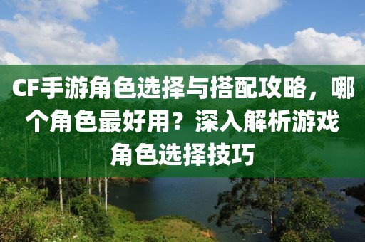 CF手游角色选择与搭配攻略，哪个角色最好用？深入解析游戏角色选择技巧