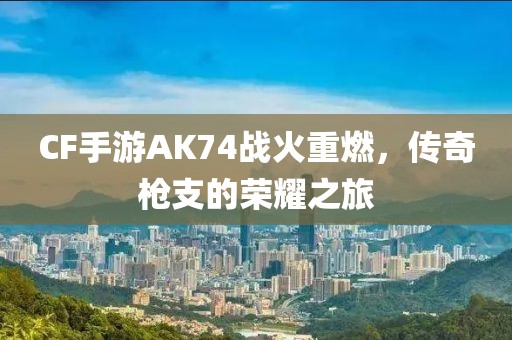 CF手游AK74战火重燃，传奇枪支的荣耀之旅