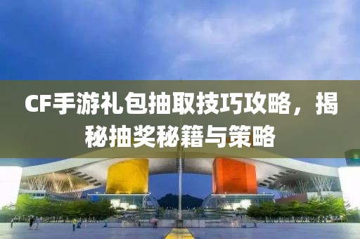 CF手游礼包抽取技巧攻略，揭秘抽奖秘籍与策略