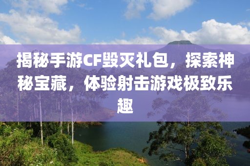 揭秘手游CF毁灭礼包，探索神秘宝藏，体验射击游戏极致乐趣