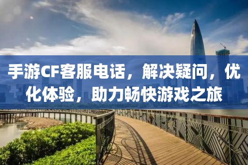 手游CF客服电话，解决疑问，优化体验，助力畅快游戏之旅