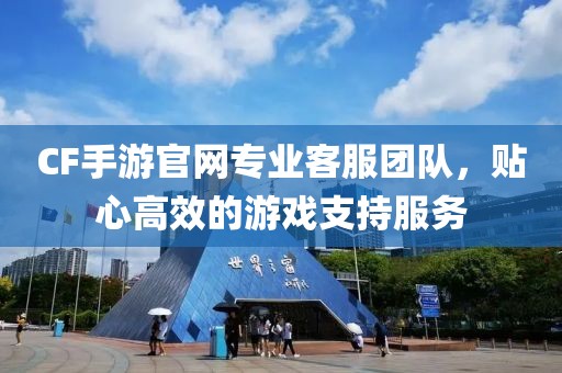 CF手游官网专业客服团队，贴心高效的游戏支持服务