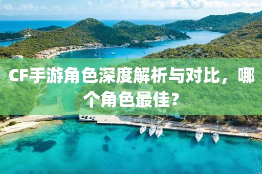 CF手游角色深度解析与对比，哪个角色最佳？