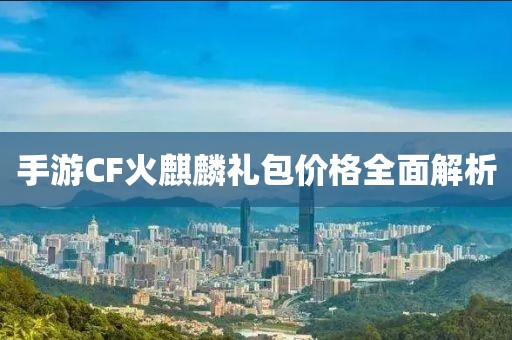 手游CF火麒麟礼包价格全面解析